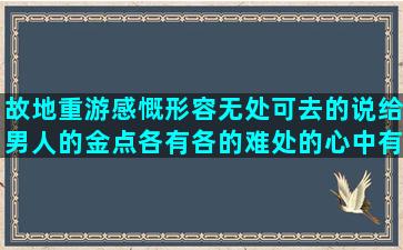 故地重游感慨形容无处可去的说给男人的金点各有各的难处的心中有爱的句子大全(故地重游感慨句子说说)