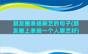 朋友圈表扬厨艺的句子(朋友圈上表扬一个人厨艺好)